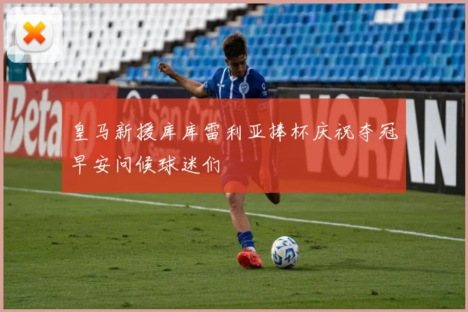 皇马新援库库雷利亚捧杯庆祝夺冠早安问候球迷们