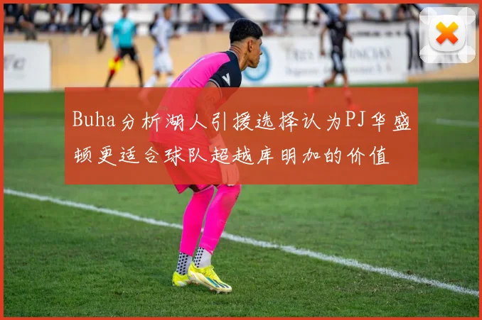 Buha分析湖人引援选择认为PJ华盛顿更适合球队超越库明加的价值